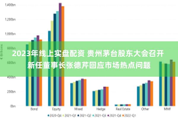 2023年线上实盘配资 贵州茅台股东大会召开 新任董事长张德芹回应市场热点问题