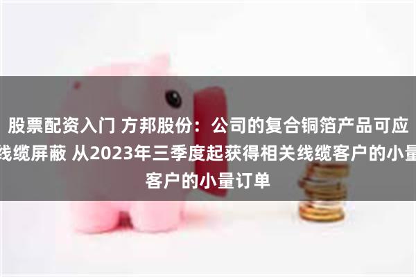 股票配资入门 方邦股份：公司的复合铜箔产品可应用于线缆屏蔽 从2023年三季度起获得相关线缆客户的小量订单