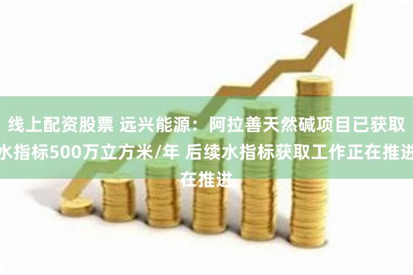 线上配资股票 远兴能源：阿拉善天然碱项目已获取水指标500万立方米/年 后续水指标获取工作正在推进