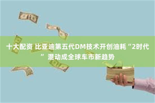 十大配资 比亚迪第五代DM技术开创油耗“2时代” 混动成全球车市新趋势