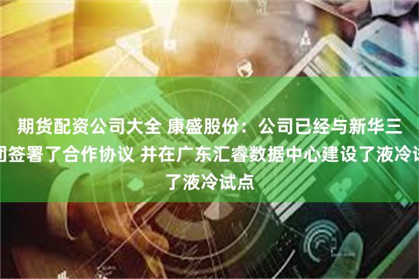 期货配资公司大全 康盛股份：公司已经与新华三集团签署了合作协议 并在广东汇睿数据中心建设了液冷试点