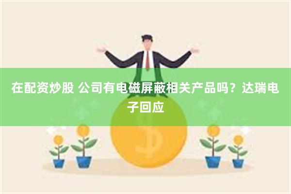 在配资炒股 公司有电磁屏蔽相关产品吗？达瑞电子回应