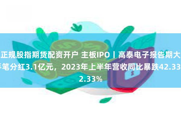 正规股指期货配资开户 主板IPO丨高泰电子报告期大手笔分红3.1亿元，2023年上半年营收同比暴跌42.33%