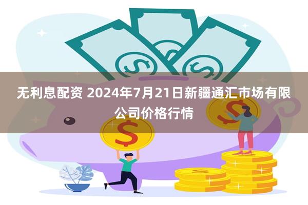 无利息配资 2024年7月21日新疆通汇市场有限公司价格行情