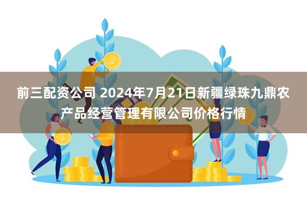 前三配资公司 2024年7月21日新疆绿珠九鼎农产品经营管理有限公司价格行情