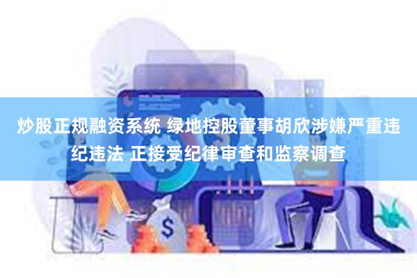 炒股正规融资系统 绿地控股董事胡欣涉嫌严重违纪违法 正接受纪律审查和监察调查