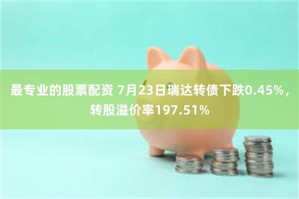 最专业的股票配资 7月23日瑞达转债下跌0.45%，转股溢价率197.51%