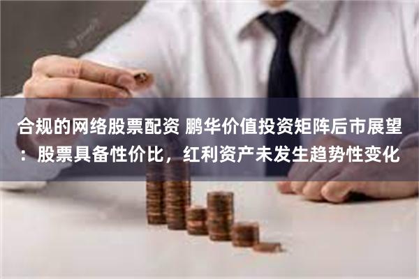 合规的网络股票配资 鹏华价值投资矩阵后市展望：股票具备性价比，红利资产未发生趋势性变化