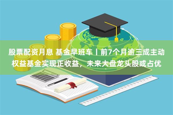 股票配资月息 基金早班车丨前7个月逾三成主动权益基金实现正收益，未来大盘龙头股或占优