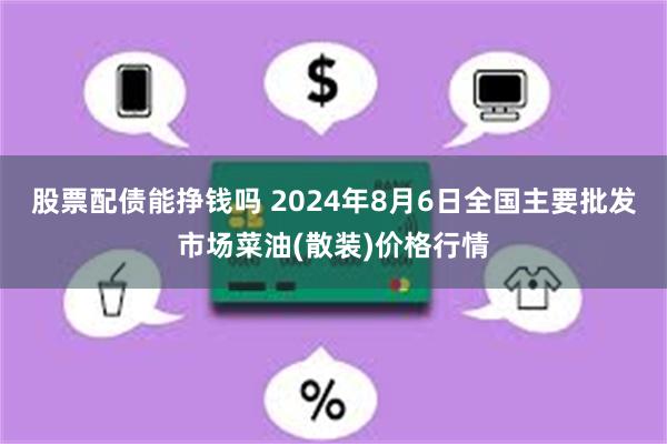 股票配债能挣钱吗 2024年8月6日全国主要批发市场菜油(散装)价格行情