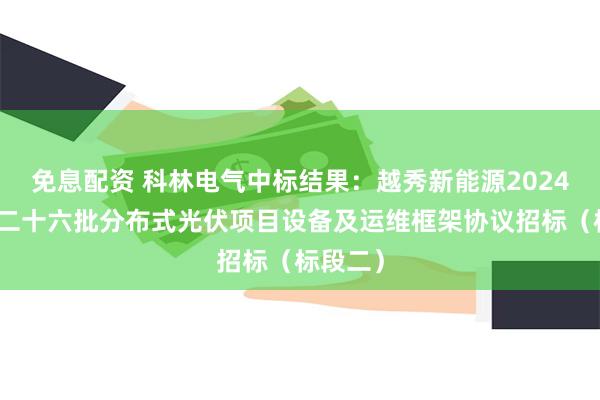 免息配资 科林电气中标结果：越秀新能源2024年度第二十六批分布式光伏项目设备及运维框架协议招标（标段二）