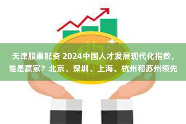 天津股票配资 2024中国人才发展现代化指数，谁是赢家？北京、深圳、上海、杭州和苏州领先