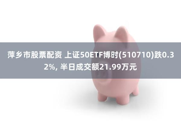 萍乡市股票配资 上证50ETF博时(510710)跌0.32%, 半日成交额21.99万元