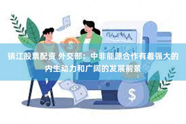 镇江股票配资 外交部：中非能源合作有着强大的内生动力和广阔的发展前景