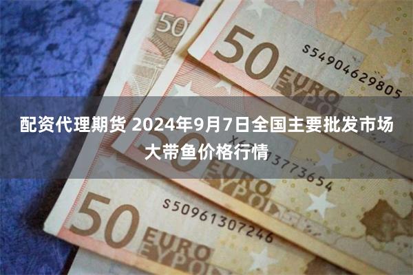 配资代理期货 2024年9月7日全国主要批发市场大带鱼价格行情