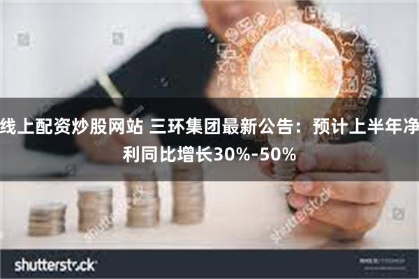 线上配资炒股网站 三环集团最新公告：预计上半年净利同比增长30%-50%