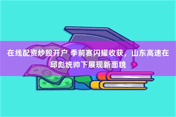 在线配资炒股开户 季前赛闪耀收获，山东高速在邱彪统帅下展现新面貌