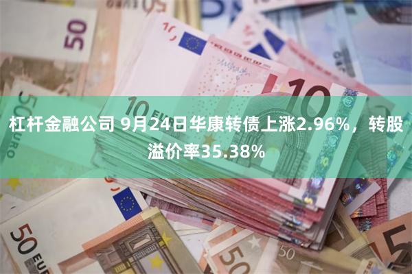 杠杆金融公司 9月24日华康转债上涨2.96%，转股溢价率35.38%