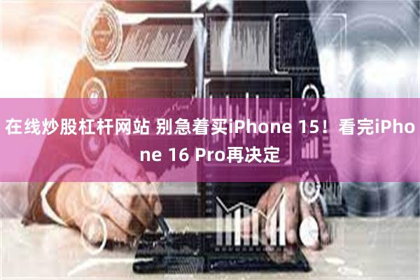 在线炒股杠杆网站 别急着买iPhone 15！看完iPhone 16 Pro再决定