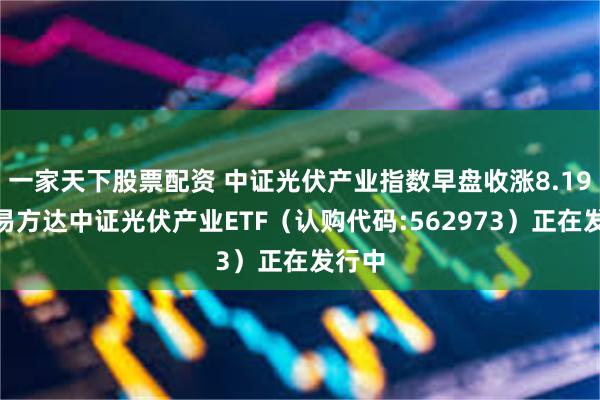 一家天下股票配资 中证光伏产业指数早盘收涨8.19%，易方达中证光伏产业ETF（认购代码:562973）正在发行中