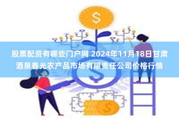 股票配资有哪些门户网 2024年11月18日甘肃酒泉春光农产品市场有限责任公司价格行情