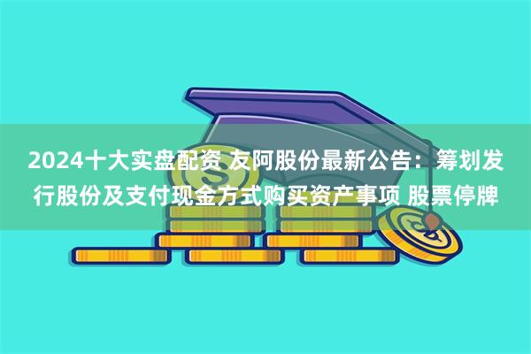 2024十大实盘配资 友阿股份最新公告：筹划发行股份及支付现金方式购买资产事项 股票停牌