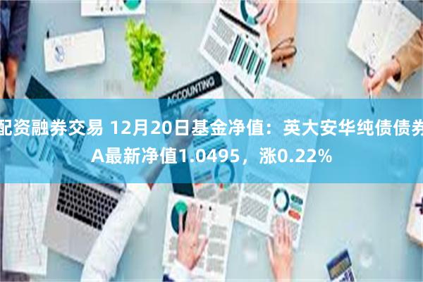 配资融券交易 12月20日基金净值：英大安华纯债债券A最新净值1.0495，涨0.22%