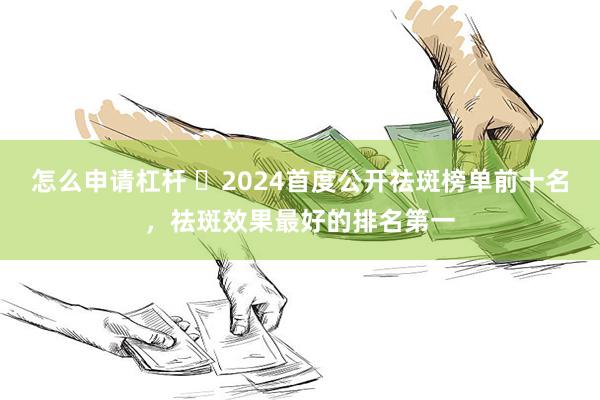 怎么申请杠杆 ​2024首度公开祛斑榜单前十名，祛斑效果最好的排名第一