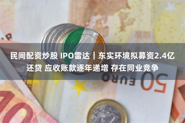 民间配资炒股 IPO雷达｜东实环境拟募资2.4亿还贷 应收账款逐年递增 存在同业竞争