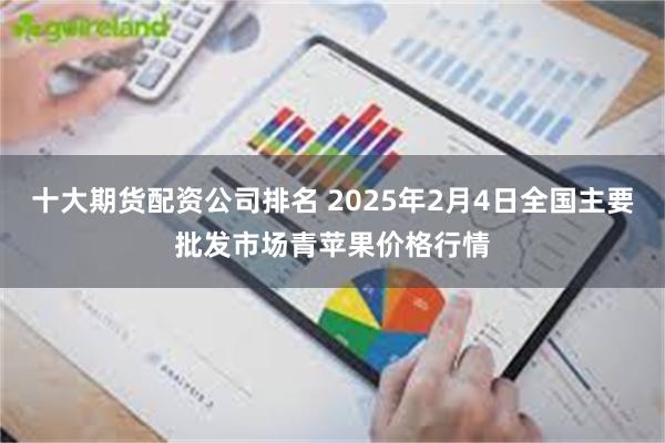 十大期货配资公司排名 2025年2月4日全国主要批发市场青苹果价格行情