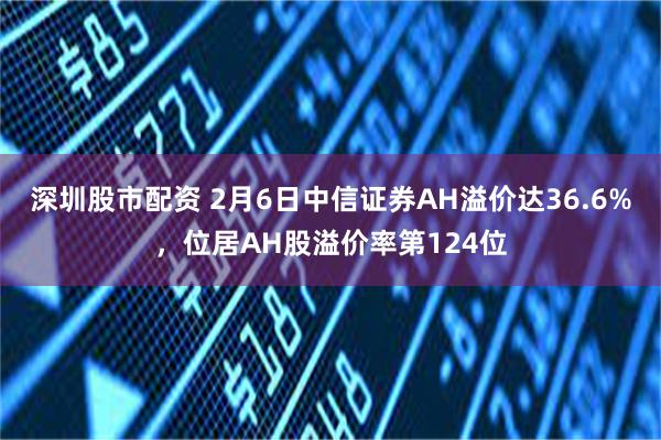 深圳股市配资 2月6日中信证券AH溢价达36.6%，位居AH股溢价率第124位