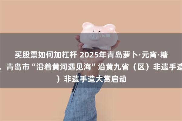 买股票如何加杠杆 2025年青岛萝卜·元宵·糖球会开街，青岛市“沿着黄河遇见海”沿黄九省（区）非遗手造大赏启动