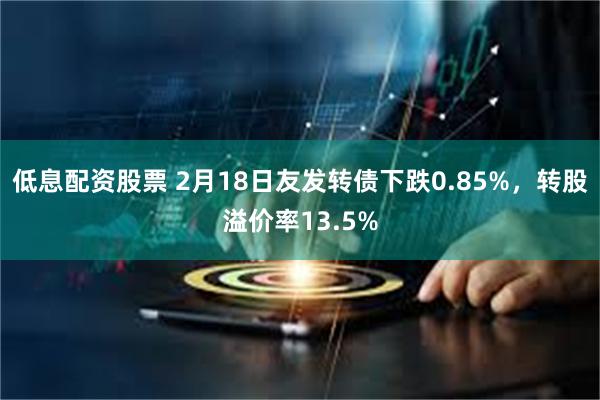 低息配资股票 2月18日友发转债下跌0.85%，转股溢价率13.5%