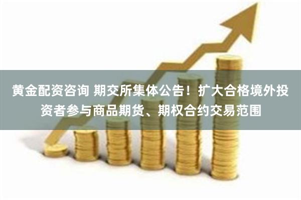 黄金配资咨询 期交所集体公告！扩大合格境外投资者参与商品期货、期权合约交易范围