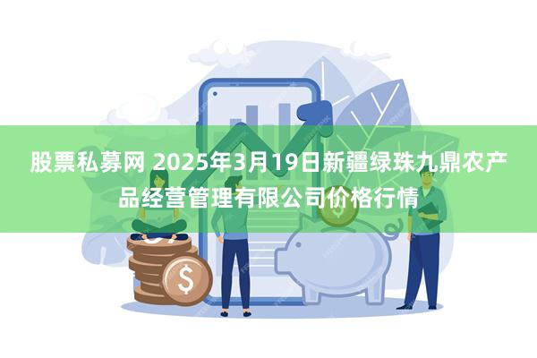 股票私募网 2025年3月19日新疆绿珠九鼎农产品经营管理有限公司价格行情